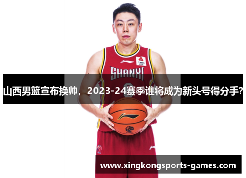 山西男篮宣布换帅，2023-24赛季谁将成为新头号得分手？